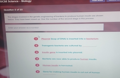 GCSE Science - Biology 
Question 5 of 25 
The stages inwoled in the genetic engineering of bacteria to produce human insulin are shown 
below. They have been mixed up. Give the number of the second stage in this process 
Enter your prawer as a number 
Plasmid (loop of DNA) is inserted into a bacterium. 
Transgenic bacteria are cultured by 
_ 
Insulin gene is inserted into plasmid. 
4 ) Bacteria are now able to produce human insulin. 
5 Human insulin is harvested. 
_ 
Gene for making human insulin is cut out of human