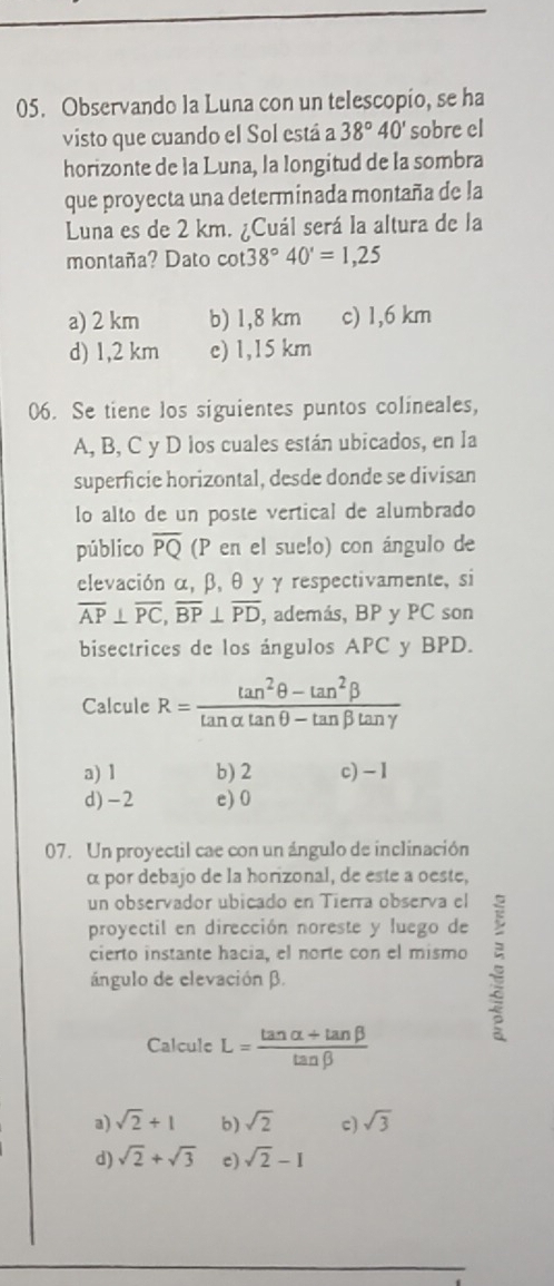 Observando la Luna con un telescopio, se ha
visto que cuando el Sol está a 38°40' sobre el
horizonte de la Luna, la longitud de la sombra
que proyecta una determinada montaña de la
Luna es de 2 km. ¿Cuál será la altura de la
montaña? Dato cot 38°40'=1,25
a) 2 km b) 1,8 km c) 1,6 km
d) 1,2 km e) 1,15 km
06. Se tiene los siguientes puntos colineales,
A, B, C y D los cuales están ubicados, en la
superficie horizontal, desde donde se divisan
lo alto de un poste vertical de alumbrado
público overline PQ (P en el suelo) con ángulo de
elevación α, β, θ y γ respectivamente, si
overline AP⊥ overline PC, overline BP⊥ overline PD , además, BP y PC son
bisectrices de los ángulos APC y BPD.
Calcule R= (tan^2θ -tan^2beta )/tan alpha tan θ -tan beta tan gamma  
a) 1 b) 2 c) - 1
d) -2 e) 0
07. Un proyectil cae con un ángulo de inclinación
α por debajo de la horizonal, de este a oeste,
un observador ubicado en Tierra observa el
proyectil en dirección noreste y luego de
cierto instante hacia, el norte con el mismo
ángulo de elevación β.
Calcule L= (tan alpha +tan beta )/tan beta  
a) sqrt(2)+1 b) sqrt(2) c) sqrt(3)
d) sqrt(2)+sqrt(3) c) sqrt(2)-1
