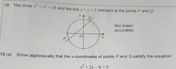 The circle x^2+y^2=16 and the line y=x+2 intersect at the points P and Q.
Not drawn
accurately
13 (a) Show algebraically that the x-coordinates of points P and Q satisfy the equation
x^2+2x-6=0