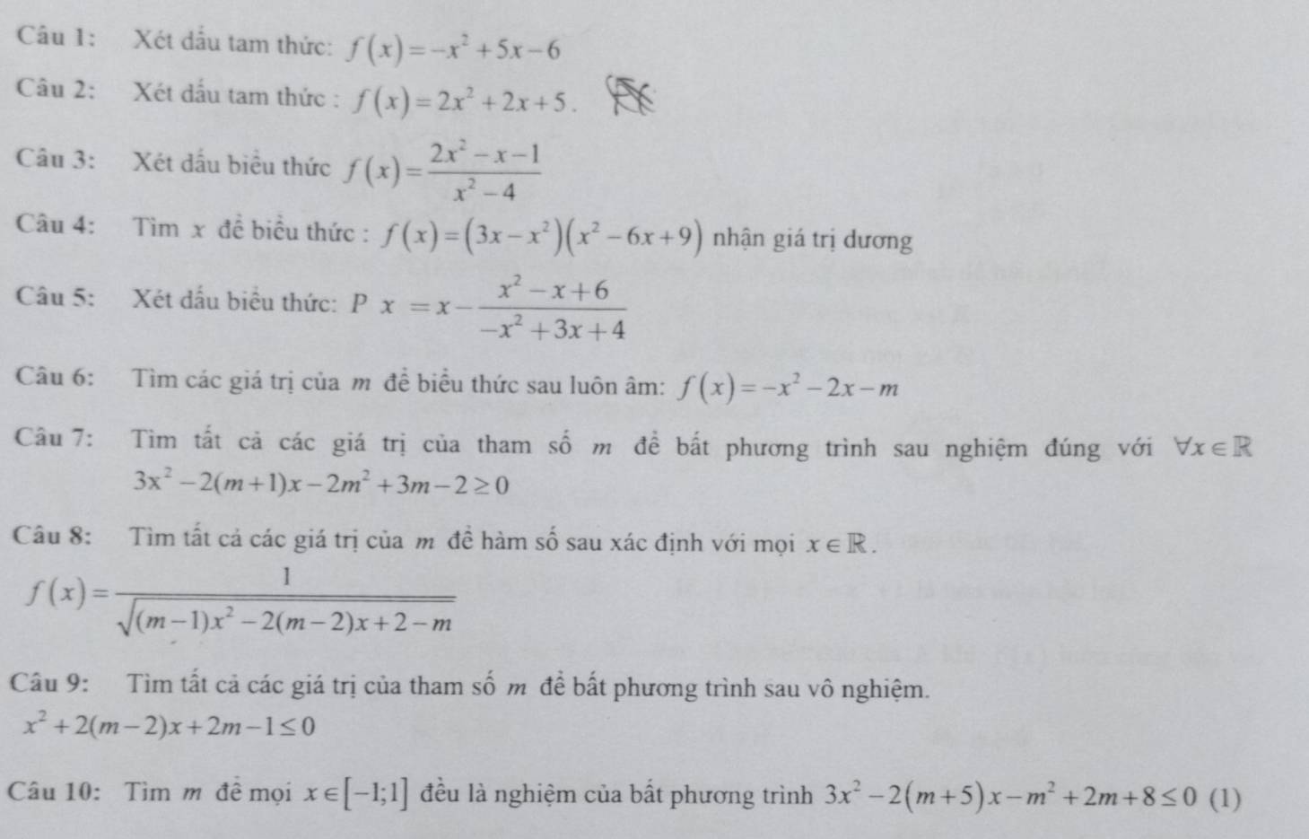 Xét dấu tam thức: f(x)=-x^2+5x-6
Câu 2: Xét dấu tam thức : f(x)=2x^2+2x+5. 
Câu 3: Xét dấu biểu thức f(x)= (2x^2-x-1)/x^2-4 
Câu 4: Tìm x đề biểu thức : f(x)=(3x-x^2)(x^2-6x+9) nhận giá trị dương 
Câu 5: Xét dấu biểu thức: Px=x- (x^2-x+6)/-x^2+3x+4 
Câu 6: Tìm các giá trị của m đề biểu thức sau luôn âm: f(x)=-x^2-2x-m
Câu 7: Tìm tất cả các giá trị của tham số m để bất phương trình sau nghiệm đúng với forall x∈ R
3x^2-2(m+1)x-2m^2+3m-2≥ 0
Câu 8: Tìm tất cả các giá trị của m đề hàm số sau xác định với mọi x∈ R.
f(x)= 1/sqrt((m-1)x^2-2(m-2)x+2-m) 
Câu 9: Tìm tất cả các giá trị của tham số m để bất phương trình sau vô nghiệm.
x^2+2(m-2)x+2m-1≤ 0
Câu 10: Tìm m đề mọi x∈ [-1;1] đều là nghiệm của bất phương trình 3x^2-2(m+5)x-m^2+2m+8≤ 0 ( (1)