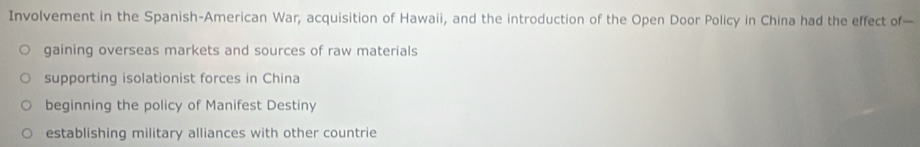 Involvement in the Spanish-American War, acquisition of Hawaii, and the introduction of the Open Door Policy in China had the effect of—
gaining overseas markets and sources of raw materials
supporting isolationist forces in China
beginning the policy of Manifest Destiny
establishing military alliances with other countrie