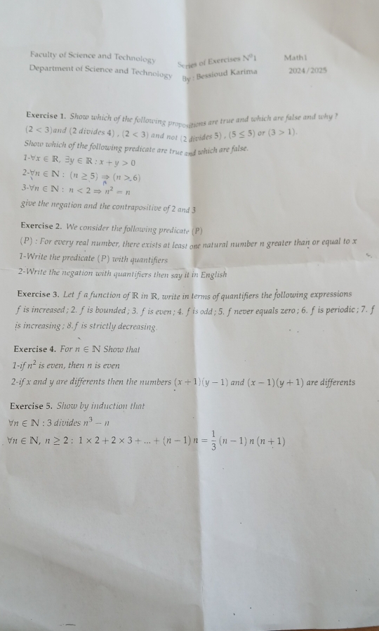 Faculty of Science and Technology Math1 
Series of Exercises N^01
Department of Science and Technology By : Bessioud Karima 2024/2025 
Exercise 1. Show which of the following proposigions are true and which are false and why ?
(2<3) and (2 divides 4) , (2<3) and not (2 divides 5) , (5≤ 5) or (3>1). 
Show which of the following predicate are true and which are false.
1-forall x∈ R, exists y∈ R:x+y>0
2-forall n∈ N:(n≥ 5)Rightarrow (n>.6)
3-forall n∈ N : n<2Rightarrow n^2=n
give the negation and the contrapositive of 2 and 3
Exercise 2. We consider the following predicate (P) 
(P) : For every real number, there exists at least one natural number n greater than or equal to x
1-Write the predicate (P) with quantifiers 
2-Write the negation with quantifiers then say it in English 
Exercise 3. Let f a function of R in R, write in terms of quantifiers the following expressions 
fis increased ; 2. fis bounded; 3. fis even; 4. fis odd ; 5. fnever equals zero ; 6. f is periodic ; 7. f 
is increasing ; 8. fis strictly decreasing. 
Exercise 4. For n∈ N Show that
1-ifn^2 is even, then n is even 
2-if x and y are differents then the numbers (x+1)(y-1) and (x-1)(y+1) are differents 
Exercise 5. Show by induction that
forall n∈ N : 3 divides n^3-n
forall n∈ N, n≥ 2:1* 2+2* 3+...+(n-1)n= 1/3 (n-1)n(n+1)