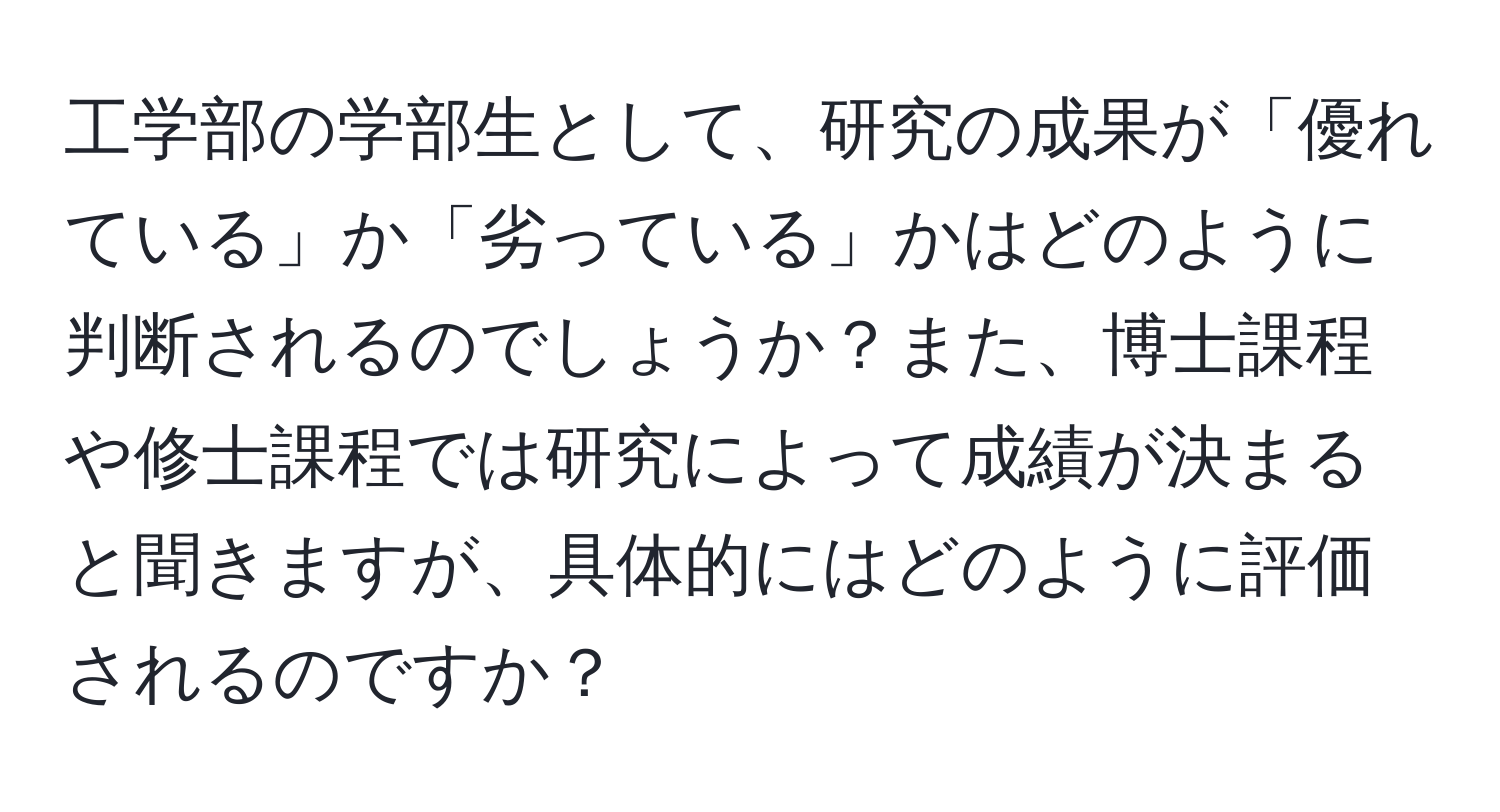 工学部の学部生として、研究の成果が「優れている」か「劣っている」かはどのように判断されるのでしょうか？また、博士課程や修士課程では研究によって成績が決まると聞きますが、具体的にはどのように評価されるのですか？