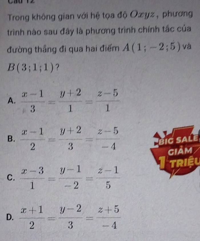 Trong không gian với hệ tọa độ Oxyz , phương
trình nào sau đây là phương trình chính tắc của
đường thầng đi qua hai điểm A(1;-2;5) và
B(3;1;1) ?
A.  (x-1)/3 = (y+2)/1 = (z-5)/1 
B.  (x-1)/2 = (y+2)/3 = (z-5)/-4  BIGSALE
giảm
TRIÊU
C.  (x-3)/1 = (y-1)/-2 = (z-1)/5 
D.  (x+1)/2 = (y-2)/3 = (z+5)/-4 