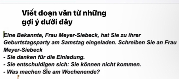 Viết đoạn văn từ những 
gợi ý dưới đây 
Eine Bekannte, Frau Meyer-Siebeck, hat Sie zu ihrer 
Geburtstagsparty am Samstag eingeladen. Schreiben Sie an Frau 
Meyer-Siebeck 
- Sie danken für die Einladung. 
- Sie entschuldigen sich: Sie können nicht kommen. 
- Was machen Sie am Wochenende?