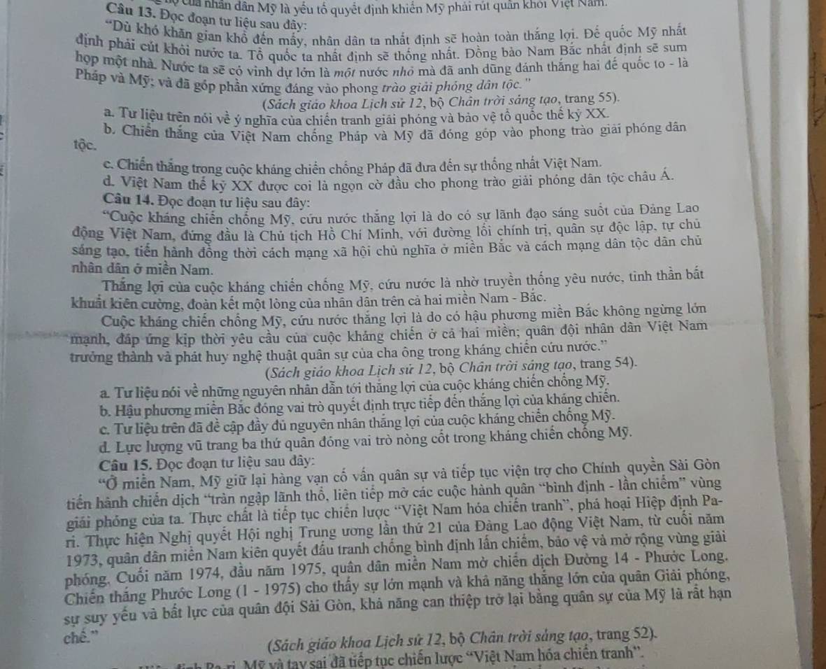 ua nhân dân Mỹ là yếu tố quyết định khiến Mỹ phải rút quân khói Việt Nam.
Câu 13. Đọc đoạn tư liệu sau đây:
“Dủ khó khăn gian khổ đến mấy, nhân dân ta nhất định sẽ hoàn toàn thắng lợi. Đế quốc Mỹ nhất
định phái cút khỏi nước ta. Tổ quốc ta nhất định sẽ thống nhất. Đồng bảo Nam Bắc nhất định sẽ sum
hợp một nhà. Nước ta sẽ có vinh dự lớn là một nước nhỏ mà đã anh dũng đánh thắng hai đế quốc to - là
Pháp và Mỹ; và đã góp phần xứng đáng vào phong trào giải phóng dân tộc. ''
(Sách giáo khoa Lịch sử 12, bộ Chân trời sáng tạo, trang 55).
a. Tư liệu trên nói về ý nghĩa của chiến tranh giải phóng và bảo vệ tổ quốc thế kỷ XX.
b Chiến thắng của Việt Nam chống Pháp và Mỹ đã đóng góp vào phong trào giải phóng dân
tộc.
c. Chiến thắng trong cuộc kháng chiến chống Pháp đã dưa đến sự thống nhất Việt Nam.
d. Việt Nam thể kỷ XX được coi là ngọn cờ đầu cho phong trào giải phóng dân tộc châu Á.
Câu 14. Đọc đoạn tư liệu sau dây:
“Cuộc kháng chiến chồng Mỹ, cứu nước thắng lợi là do có sự lãnh đạo sáng suốt của Đảng Lao
động Việt Nam, đứng đầu là Chủ tịch Hồ Chí Minh, với đường lối chính trị, quân sự độc lập, tự chủ
sáng tạo, tiến hành đồng thời cách mạng xã hội chủ nghĩa ở miên Bắc và cách mạng dân tộc dân chủ
nhân dân ở miền Nam.
Thắng lợi của cuộc kháng chiến chống Mỹ, cứu nước là nhờ truyền thống yêu nước, tình thần bắt
khuất kiên cường, đoàn kết một lòng của nhân dân trên cả hai miền Nam - Bắc.
Cuộc kháng chiến chồng Mỹ, cứu nước thắng lợi là do có hậu phương miền Bắc không ngừng lớn
mạnh, đáp ứng kịp thời yêu cầu của cuộc kháng chiến ở cả hai miền; quân đội nhân dân Việt Nam
trưởng thành và phát huy nghệ thuật quân sự của cha ông trong kháng chiến cứu nước.''
(Sách giáo khoa Lịch sử 12, bộ Chân trời sáng tạo, trang 54).
a. Tư liệu nói về những nguyên nhân dẫn tới thắng lợi của cuộc kháng chiến chồng Mỹ.
b. Hậu phương miền Bắc đóng vai trò quyết định trực tiếp đến thắng lợi của kháng chiến.
c. Tư liệu trên đã đề cập đầy đủ nguyên nhân thắng lợi của cuộc kháng chiến chống Mỹ.
d. Lực lượng vũ trang ba thứ quân đóng vai trò nòng cốt trong kháng chiến chống Mỹ.
Câu 15. Đọc đoạn tư liệu sau đây:
“Ở miền Nam, Mỹ giữ lại hàng vạn cố vấn quân sự và tiếp tục viện trợ cho Chính quyền Sài Gòn
tiến hành chiến dịch “tràn ngập lãnh thổ, liên tiếp mở các cuộc hành quân “bình định - lần chiếm” vùng
giải phóng của ta. Thực chất là tiếp tục chiến lược “Việt Nam hóa chiến tranh”, phá hoại Hiệp định Pa-
ri. Thực hiện Nghị quyết Hội nghị Trung ương lần thứ 21 của Đàng Lao động Việt Nam, từ cuối năm
1973, quân dân miền Nam kiên quyết đấu tranh chống bình định lấn chiếm, bảo vệ và mở rộng vùng giải
phóng, Cuối năm 1974, đầu năm 1975, quân dân miền Nam mở chiến dịch Đường 14 - Phước Long.
Chiến thắng Phước Long (1 - 1975) cho thấy sự lớn mạnh và khả năng thắng lớn của quân Giải phóng,
sự suy yếu và bất lực của quân đội Sài Gòn, khả năng can thiệp trở lại bằng quân sự của Mỹ là rắt hạn
chế.”
(Sách giáo khoa Lịch sử 12, bộ Chân trời sáng tạo, trang 52).
r Mỹ và tay sai đã tiếp tục chiến lược “Việt Nam hóa chiên tranh”.