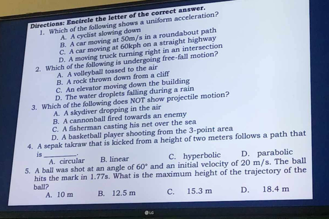 Directions: Encircle the letter of the correct answer.
1. Which of the following shows a uniform acceleration?
A. A cyclist slowing down
B. A car moving at 50m/s in a roundabout path
C. A car moving at 60kph on a straight highway
D. A moving truck turning right in an intersection
2. Which of the following is undergoing free-fall motion?
A. A volleyball tossed to the air
B. A rock thrown down from a cliff
C. An elevator moving down the building
D. The water droplets falling during a rain
3. Which of the following does NOT show projectile motion?
A. A skydiver dropping in the air
B. A cannonball fired towards an enemy
C. A fisherman casting his net over the sea
D. A basketball player shooting from the 3 -point area
4. A sepak takraw that is kicked from a height of two meters follows a path that
is __.
A. circular B. linear C. hyperbolic D. parabolic
5. A ball was shot at an angle of 60° and an initial velocity of 20 m/s. The ball
hits the mark in 1.77s. What is the maximum height of the trajectory of the
ball? D. 18.4 m
A. 10 m B. 12.5 m C. 15.3 m
● LG