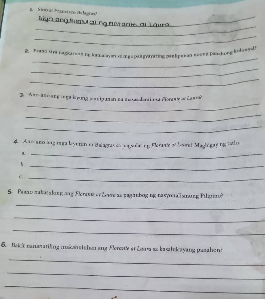 Sino si Francisco Balagtas? 
_ 
_ 
Giga ang Sumul at ng fio r a ie 
_ 
_ 
2. Paano siya nagkaroon ng kamalayan sa mga pangyayaring panlipunan noong panahong kolonyal? 
_ 
_ 
_ 
3. Ano-ano ang mga isyung panlipunan na masasalamin sa Florante at Laura? 
_ 
_ 
4. Ano-ano ang mga layunin ni Balagtas sa pagsulat ng Florante at Laura? Magbigay ng tatlo. 
a._ 
b._ 
C._ 
5. Paano nakatulong ang Florante at Laura sa paghubog ng nasyonalismong Pilipino? 
_ 
_ 
_ 
6. Bakit nananatiling makabuluhan ang Florante at Laura sa kasalukuyang panahon? 
_ 
_ 
_