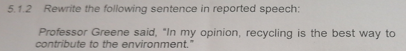 Rewrite the following sentence in reported speech: 
Professor Greene said, “In my opinion, recycling is the best way to 
contribute to the environment.”