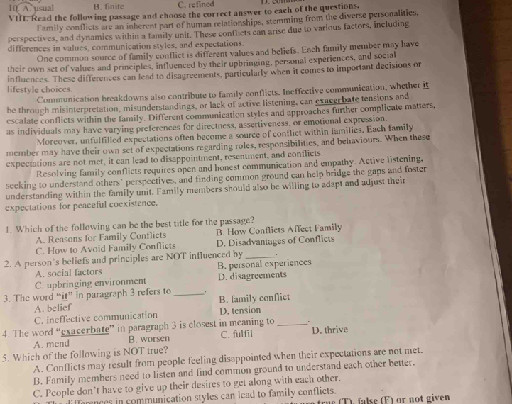 A. usual B. finite C. refined D. comm
VIII. Read the following passage and choose the correct answer to each of the questions.
Family conflicts are an inherent part of human relationships, stemming from the diverse personalities,
perspectives, and dynamics within a family unit. These conflicts can arise due to various factors, including
differences in values, communication styles, and expectations.
One common source of family conflict is different values and beliefs. Each family member may have
their own set of values and principles, influenced by their upbringing, personal experiences, and social
influences. These differences can lead to disagreements, particularly when it comes to important decisions or
lifestyle choices.
Communication breakdowns also contribute to family conflicts. Ineffective communication, whether it
be through misinterpretation, misunderstandings, or lack of active listening, can exacerbate tensions and
escalate conflicts within the family. Different communication styles and approaches further complicate matters,
as individuals may have varying preferences for directness, assertiveness, or emotional expression.
Moreover, unfulfilled expectations often become a source of conflict within families. Each family
member may have their own set of expectations regarding roles, responsibilities, and behaviours. When these
expectations are not met, it can lead to disappointment, resentment, and conflicts.
Resolving family conflicts requires open and honest communication and empathy. Active listening,
seeking to understand others’ perspectives, and finding common ground can help bridge the gaps and foster
understanding within the family unit. Family members should also be willing to adapt and adjust their
expectations for peaceful coexistence.
1. Which of the following can be the best title for the passage?
A. Reasons for Family Conflicts B. How Conflicts Affect Family
C. How to Avoid Family Conflicts D. Disadvantages of Conflicts
2. A person’s beliefs and principles are NOT influenced by_ .
A. social factors B. personal experiences
C. upbringing environment D. disagreements
3. The word “it” in paragraph 3 refers to_ .
A. belief B. family conflict
C. ineffective communication D. tension
4. The word “exacerbate” in paragraph 3 is closest in meaning to _.
A. mend B. worsen C. fulfil D. thrive
5. Which of the following is NOT true?
A. Conflicts may result from people feeling disappointed when their expectations are not met.
B. Family members need to listen and find common ground to understand each other better.
C. People don’t have to give up their desires to get along with each other.
farences in communication styles can lead to family conflicts. (T). false (F) or not given