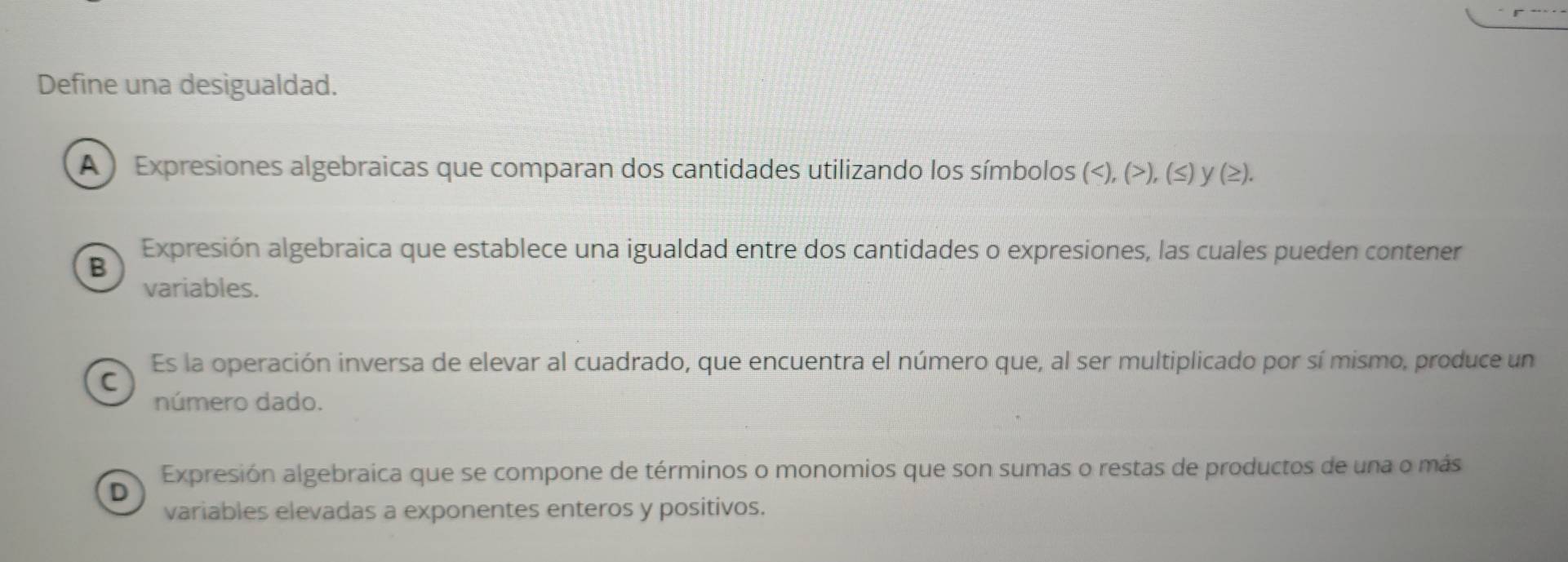 Define una desigualdad.
A ) Expresiones algebraicas que comparan dos cantidades utilizando los símbolos (),(≤ ) y(≥).
Expresión algebraica que establece una igualdad entre dos cantidades o expresiones, las cuales pueden contener
B
variables.
Es la operación inversa de elevar al cuadrado, que encuentra el número que, al ser multiplicado por sí mismo, produce un
C
número dado.
Expresión algebraica que se compone de términos o monomios que son sumas o restas de productos de una o más
D
variables elevadas a exponentes enteros y positivos.