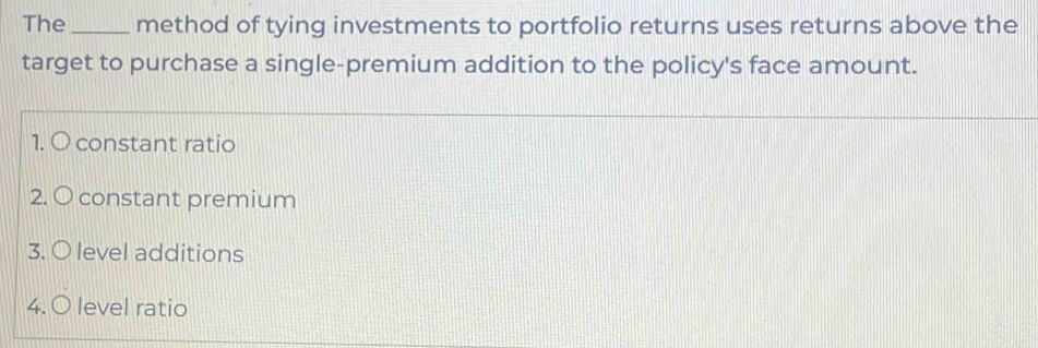 The _method of tying investments to portfolio returns uses returns above the
target to purchase a single-premium addition to the policy's face amount.
1. O constant ratio
2. O constant premium
3. O level additions
4. O level ratio