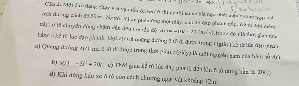 =J|2x°-2x-4|dx. |-2
Câu 2: Một ô tô đang chạy với vận tốc 65 km / h thì người lái xe bất ngờ phát hiện hướng ngại vật
trên đường cách đó 50 m. Người lái xe phản ứng một giây, sau đó đạp phanh gấp. Kể từ thời điểm
này, ô tô chuyển động chậm dần đều với tốc độ v(t)=-10t+20(m/s) , trong đó t là thời gian tính
bằng s kể từ lúc đạp phanh. Gọi s(t) là quãng đường ô tô đi được trong t (giây) kể từ lúc đạp phanh
a) Quãng đường s(t) mà ô tô đi được trong thời gian t (giây) là một nguyên hàm của hàm số v(t)
b) s(t)=-5t^2+20t c) Thời gian kể từ lúc đạp phanh đến khi ô tô dừng hằn là 20(s)
d) Khi dừng hẳn xe ô tô còn cách chướng ngại vật khoảng 12 m