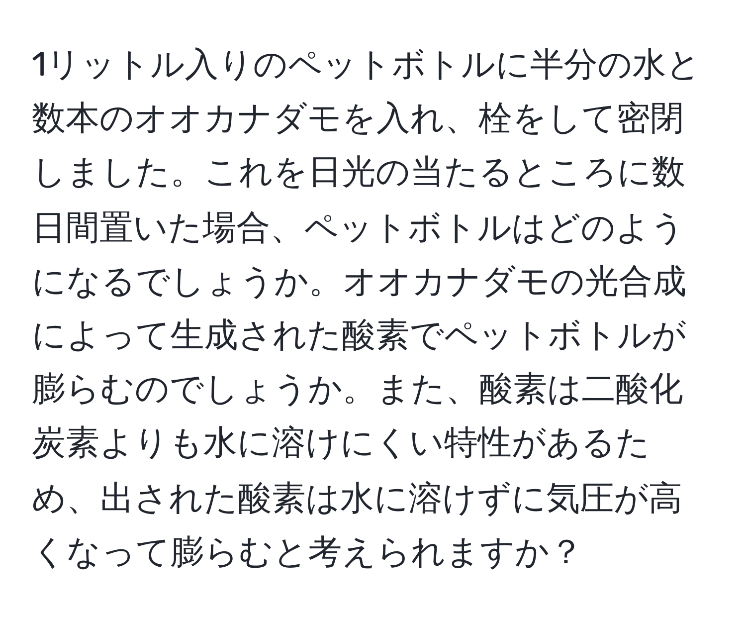 1リットル入りのペットボトルに半分の水と数本のオオカナダモを入れ、栓をして密閉しました。これを日光の当たるところに数日間置いた場合、ペットボトルはどのようになるでしょうか。オオカナダモの光合成によって生成された酸素でペットボトルが膨らむのでしょうか。また、酸素は二酸化炭素よりも水に溶けにくい特性があるため、出された酸素は水に溶けずに気圧が高くなって膨らむと考えられますか？