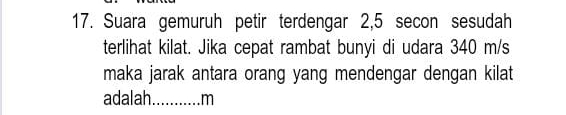 Suara gemuruh petir terdengar 2,5 secon sesudah 
terlihat kilat. Jika cepat rambat bunyi di udara 340 m/s
maka jarak antara orang yang mendengar dengan kilat 
adalah_ m