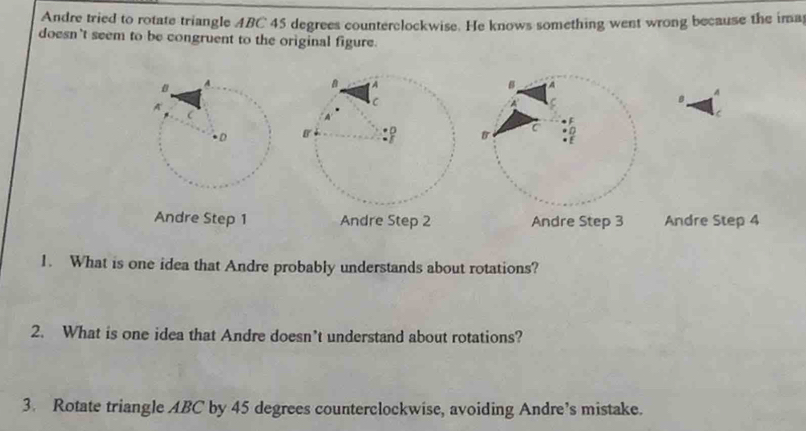 Andre tried to rotate triangle ABC 45 degrees counterclockwise. He knows something went wrong because the ima
doesn't seem to be congruent to the original figure.
_A
Andre Step 1 Andre Step 2 Andre Step 3 Andre Step 4
1. What is one idea that Andre probably understands about rotations?
2. What is one idea that Andre doesn’t understand about rotations?
3. Rotate triangle ABC by 45 degrees counterclockwise, avoiding Andre’s mistake.