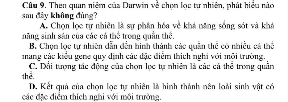 Theo quan niệm của Darwin về chọn lọc tự nhiên, phát biểu nào
sau đây không đúng?
A. Chọn lọc tự nhiên là sự phân hóa về khả năng sống sót và khả
năng sinh sản của các cá thể trong quần thể.
B. Chọn lọc tự nhiên dẫn đến hình thành các quần thể có nhiều cá thể
mang các kiểu gene quy định các đặc điểm thích nghi với môi trường.
C. Đối tượng tác động của chọn lọc tự nhiên là các cá thể trong quần
thể.
D. Kết quả của chọn lọc tự nhiên là hình thành nên loài sinh vật có
các đặc điểm thích nghi với môi trường.