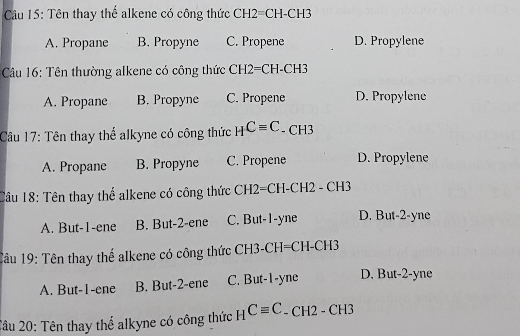 Tên thay thể alkene có công thức CH2=CH-CH3
A. Propane B. Propyne C. Propene D. Propylene
Câu 16: Tên thường alkene có công thức CH2=CH-CH3
A. Propane B. Propyne C. Propene
D. Propylene
Câu 17: Tên thay thế alkyne có công thức HCequiv C - CH3
A. Propane B. Propyne C. Propene
D. Propylene
Câu 18: Tên thay thế alkene có công thức CH2=CH-CH2 - CH3
A. But -1 -ene B. But -2 -ene C. But -1 -yne
D. But -2 -yne
Tâu 19: Tên thay thế alkene có công thức CH3-CH=CH-CH3
A. But -1 -ene B. But -2 -ene C. But -1 -yne
D. But -2 -yne
2âu 20: Tên thay thế alkyne có công thức HCequiv C. - CH2 - CH3