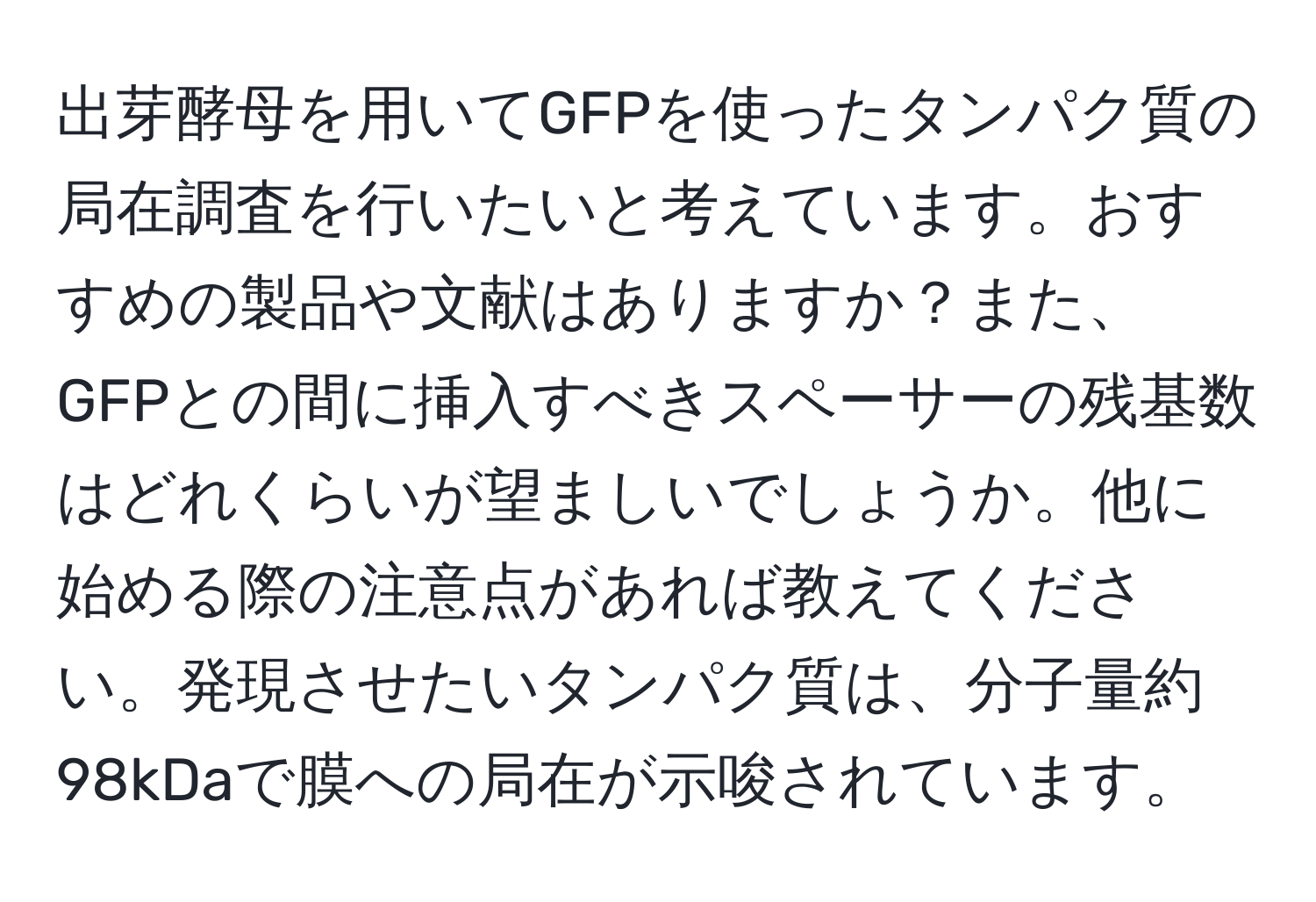 出芽酵母を用いてGFPを使ったタンパク質の局在調査を行いたいと考えています。おすすめの製品や文献はありますか？また、GFPとの間に挿入すべきスペーサーの残基数はどれくらいが望ましいでしょうか。他に始める際の注意点があれば教えてください。発現させたいタンパク質は、分子量約98kDaで膜への局在が示唆されています。