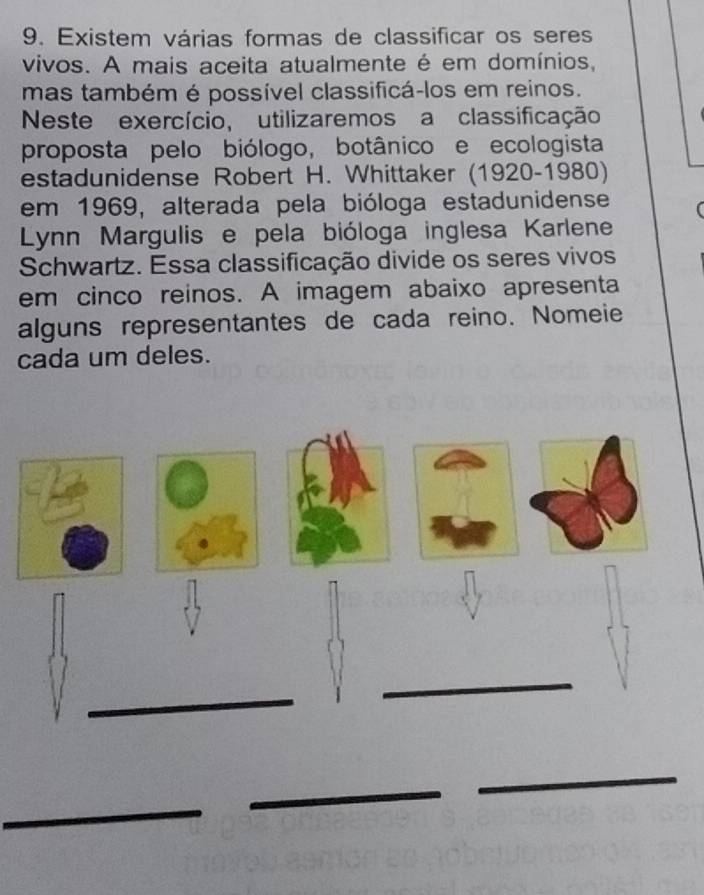 Existem várias formas de classificar os seres 
vivos. A mais aceita atualmente é em domínios, 
mas também é possível classificá-los em reinos. 
Neste exercício, utilizaremos a classificação 
proposta pelo biólogo, botânico e ecologista 
estadunidense Robert H. Whittaker (1920-1980) 
em 1969, alterada pela bióloga estadunidense 
Lynn Margulis e pela bióloga inglesa Karlene 
Schwartz. Essa classificação divide os seres vivos 
em cinco reinos. A imagem abaixo apresenta 
alguns representantes de cada reino. Nomeie 
cada um deles. 
_ 
_ 
_