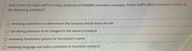 Amy heads the legal staff of a large property and liability insurance company. Amy's staff is likely involved in which of
the following activities?
reviewing applications to determine if the company should insure the risk
calculating premiums to be charged for the insurer's products
reviewing investment options for the insurer's assets
reviewing language and policy provisions in insurance contracts