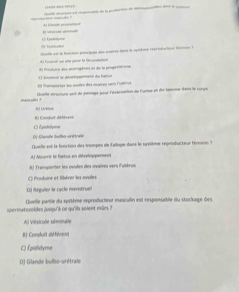 CHOB MULTIPLES )
Quelle structure est responsable de la production de spermatozoïdes dans le système
reproducteur masculin ?
A) Glande prostatique
B) Vésicule séminale
C) Épididyme
D) Testicules
Quelle est la fonction principale des ovaires dans le système reproducteur féminin ?
A) Fournir un site pour la fécondation
B) Produire des œstrogènes et de la progestérone
C) Soutenir le développement du fœtus
D) Transporter les ovules des ovaires vers l'utérus
Quelle structure sert de passage pour l'évacuation de l'urine et du sperme dans le corps
masculin ?
A) Urètre
B) Conduit déférent
C) Épididyme
D) Glande bulbo-urétrale
Quelle est la fonction des trompes de Fallope dans le système reproducteur féminin ?
A) Nourrir le fœtus en développement
B) Transporter les ovules des ovaires vers l'utérus
C) Produire et libérer les ovules
D) Réguler le cycle menstruel
Quelle partie du système reproducteur masculin est responsable du stockage des
spermatozoïdes jusqu'à ce qu'ils soient mûrs ?
A) Vésicule séminale
B) Conduit déférent
C) Épididyme
D) Glande bulbo-urétrale