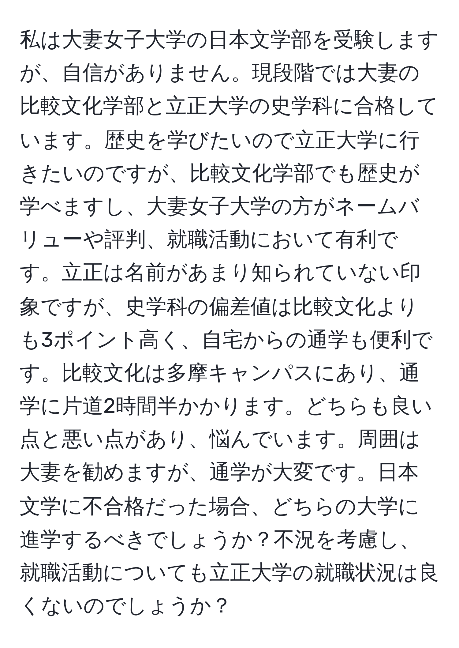 私は大妻女子大学の日本文学部を受験しますが、自信がありません。現段階では大妻の比較文化学部と立正大学の史学科に合格しています。歴史を学びたいので立正大学に行きたいのですが、比較文化学部でも歴史が学べますし、大妻女子大学の方がネームバリューや評判、就職活動において有利です。立正は名前があまり知られていない印象ですが、史学科の偏差値は比較文化よりも3ポイント高く、自宅からの通学も便利です。比較文化は多摩キャンパスにあり、通学に片道2時間半かかります。どちらも良い点と悪い点があり、悩んでいます。周囲は大妻を勧めますが、通学が大変です。日本文学に不合格だった場合、どちらの大学に進学するべきでしょうか？不況を考慮し、就職活動についても立正大学の就職状況は良くないのでしょうか？