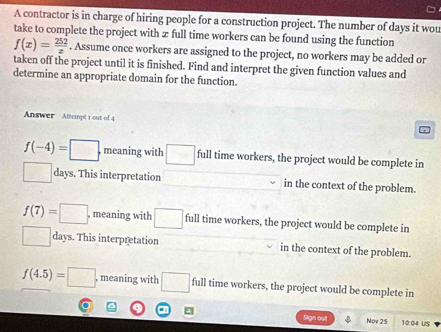 A contractor is in charge of hiring people for a construction project. The number of days it wou
take to complete the project with æ full time workers can be found using the function
f(x)= 252/x . Assume once workers are assigned to the project, no workers may be added or
taken off the project until it is finished. Find and interpret the given function values and
determine an appropriate domain for the function.
Answer Attempt 1 out of 4
f(-4)= □ , meaning with □ full time workers, the project would be complete in
□ days. This interpretation in the context of the problem.
f(7)=□ , meaning with □ full time workers, the project would be complete in
□° days. This interpretation in the context of the problem.
f(4.5)=□ , meaning with □ full time workers, the project would be complete in
Sign out Nov 25 10:04 US