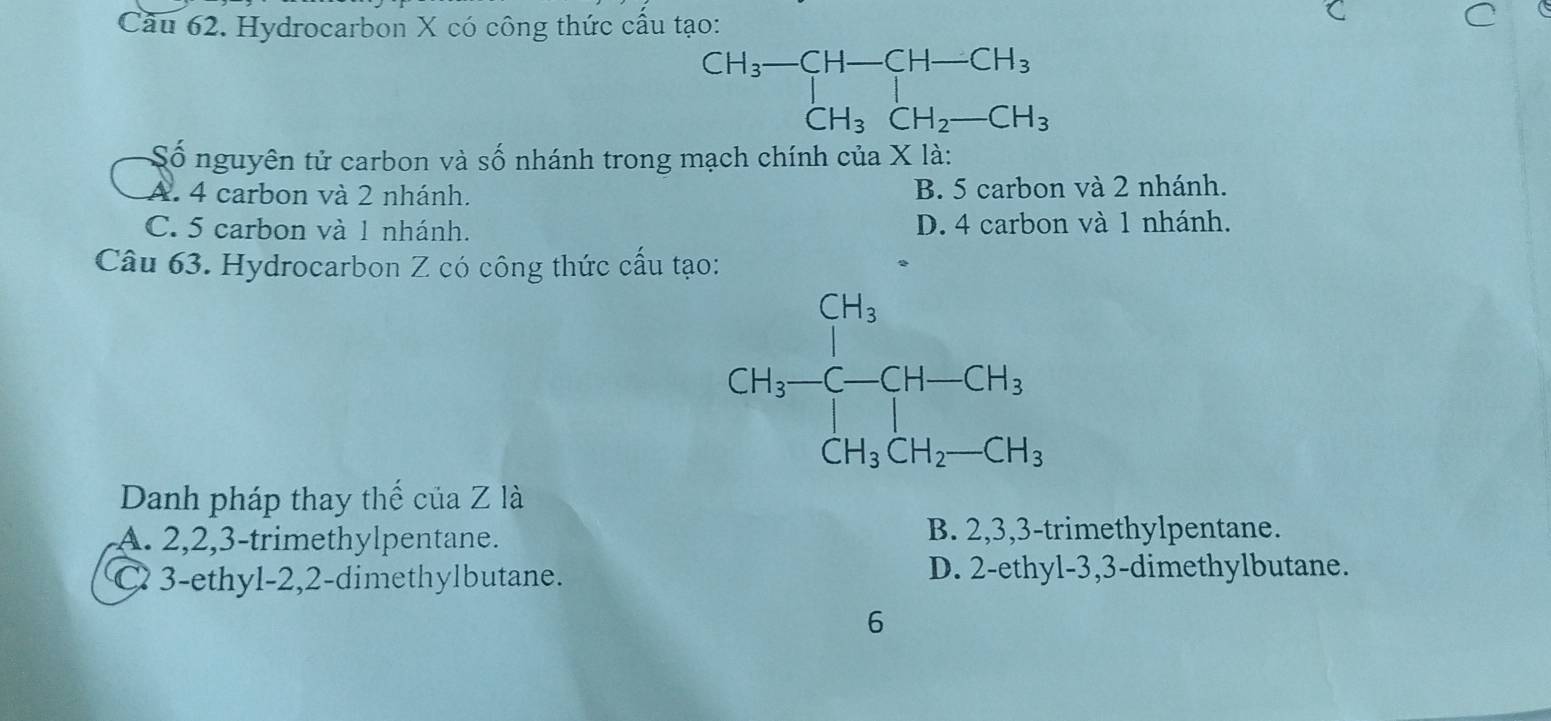 Cầu 62. Hydrocarbon X có công thức cầu tạo:
Số nguyên tử carbon và số nhánh trong mạch chính của X là:
A. 4 carbon và 2 nhánh. B. 5 carbon và 2 nhánh.
C. 5 carbon và 1 nhánh. D. 4 carbon và 1 nhánh.
Câu 63. Hydrocarbon Z có công thức cấu tạo:
Danh pháp thay thế của Z là
A. 2,2,3-trimethylpentane.
B. 2,3,3-trimethylpentane.
C 3-ethyl-2,2-dimethylbutane. D. 2-ethyl-3,3-dimethylbutane.
6