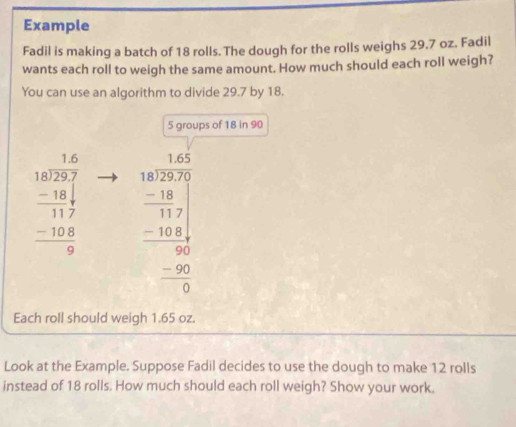 Example
Fadil is making a batch of 18 rolls. The dough for the rolls weighs 29.7 oz. Fadil
wants each roll to weigh the same amount. How much should each roll weigh?
You can use an algorithm to divide 29.7 by 18.
5 groups of 18 in 90
beginarrayr 1.5.6 -29 -18 hline 117 -108 hline 0endarray beginarrayr 1.4* 5 18encloselongdiv 27* 3 -18 -10.7*  -100 hline 0 -9 hline 0endarray 
Each roll should weigh 1.65 oz.
Look at the Example. Suppose Fadil decides to use the dough to make 12 rolls
instead of 18 rolls. How much should each roll weigh? Show your work.