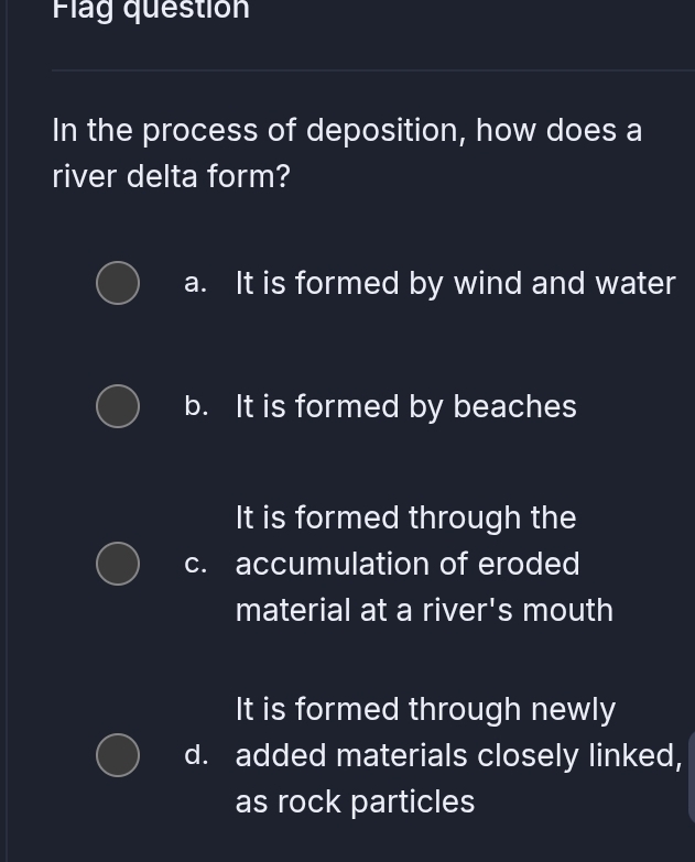 Flag question
In the process of deposition, how does a
river delta form?
a. It is formed by wind and water
b. It is formed by beaches
It is formed through the
c. accumulation of eroded
material at a river's mouth
It is formed through newly
d. added materials closely linked,
as rock particles