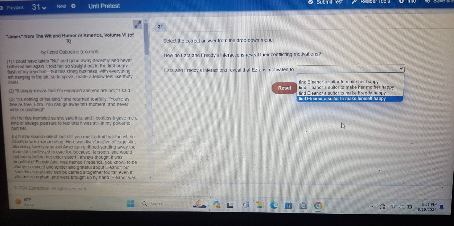 Previous 31 Next Unit Pretest
Submit Test
31
'Jones'' from The Wit and Humor of America, Volume VI (of
X) Select the correct answer from the drop-down menu.
by Lloyd Osbourne (excerpt)
How do Ezra and Freddy's interactions reveal their conflicting motivations?
(1) I could have taken "No" and gone away decently and never
bothered her again. I told her so straight out in the first angry
flush of my rejection—but this string business, with everything Ezra and Freddy's interactions reveal that Ezra is motivated to
left hanging in the air, so to speak, made a fellow feel like thirty
cents. find Eleanor a suitor to make her happy
Reset find Eleanor a suitor to make her mother happy
(2) "It simply means that I'm engaged and you are not," I said
find Eleanor a suitor to make Freddy happy
(3) "It's nothing of the kind," she returned tearfully. "You're as find Eleanor a suitor to make himself happy
free as free, Ezra. You can go away this moment, and never
write or anything!"
(4) Her lips trembled as she said this, and I confess it gave me a
kind of savage pleasure to feel that it was still in my power to
hurt her
(5) It may sound unkind, but still you must admit that the whole
situation was exasperating. Here was five-foot-five of exquisite,
blooming, twenty-year-old American girlhood sending away the
man she confessed to care for, because, forsooth, she would
not marry before her elder sister! I always thought it was
beautiful of Freddy (she was named Frederica, you know) to be
always so sweet and tender and grateful about Eleanor; but
sometimes gratitude can be carried altogether too far, even if
you are an orphan, and were brought up by hand. Eleanor was
© 2024 Edmentum All rights reserved
65°F
Sunny Search
8:31 PM
8/19/2024