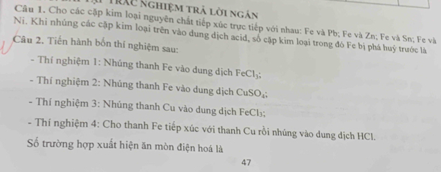 TTráu nghiệm trả lời ngắn 
Câu 1. Cho các cặp kim loại nguyên chất tiếp xúc trực tiếp với nhau: Fe và Pb; Fe và Zn; Fe và Sn; Fe và 
Ni. Khi nhúng các cặp kim loại trên vào dung dịch acid, số cặp kim loại trong đó Fe bị phá huý trước là 
Câu 2. Tiến hành bốn thí nghiệm sau: 
- Thí nghiệm 1: Nhúng thanh Fe vào dung dịch FeCl_3; 
- Thí nghiệm 2 : Nhúng thanh Fe vào dung dịch CuSO_4
- Thí nghiệm 3: Nhúng thanh Cu vào dung dịch FeCl₃; 
- Thí nghiệm 4: Cho thanh Fe tiếp xúc với thanh Cu rồi nhúng vào dung dịch HCl. 
Số trường hợp xuất hiện ăn mòn điện hoá là 
47