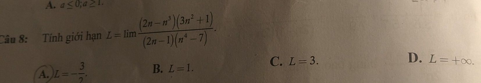 A. a≤ 0; a≥ 1. 
Câu 8: Tính giới hạn L=limlimits  ((2n-n^3)(3n^2+1))/(2n-1)(n^4-7) .
D.
C. L=3. L=+∈fty.
A. L=- 3/2 .
B. L=1.