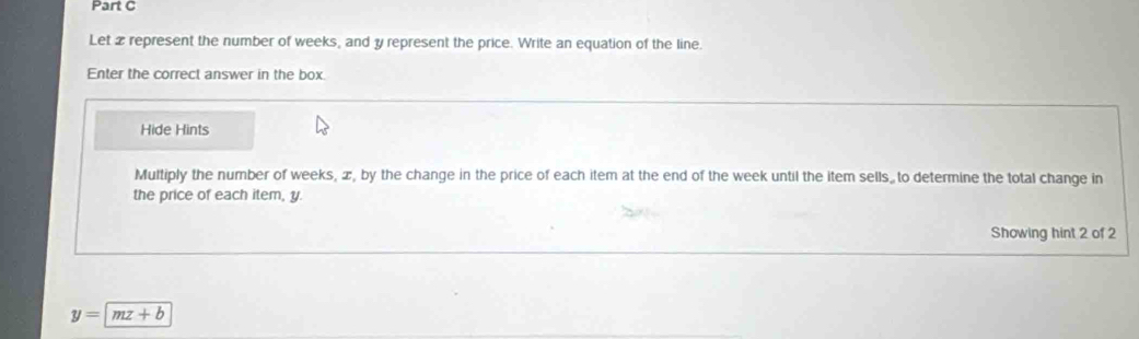 Let 2 represent the number of weeks, and y represent the price. Write an equation of the line. 
Enter the correct answer in the box. 
Hide Hints 
Multiply the number of weeks, æ, by the change in the price of each item at the end of the week until the item sells.to determine the total change in 
the price of each item, y. 
Showing hint 2 of 2
y=|mz+b