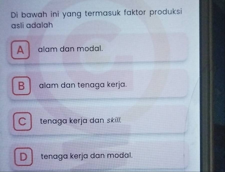 Di bawah ini yang termasuk faktor produksi
asli adalah
A alam dan modal.
B alam dan tenaga kerja.
C tenaga kerja dan skill.
D tenaga kerja dan modal.