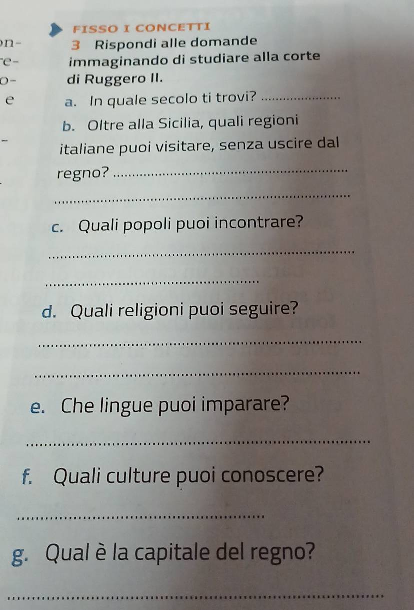 FISSO I CONCETTI 
n- 3 Rispondi alle domande 
e- immaginando di studiare alla corte 
0- di Ruggero II. 
e a. In quale secolo ti trovi?_ 
b. Oltre alla Sicilia, quali regioni 
italiane puoi visitare, senza uscire dal 
regno?_ 
_ 
c. Quali popoli puoi incontrare? 
_ 
_ 
d. Quali religioni puoi seguire? 
_ 
_ 
e. Che lingue puoi imparare? 
_ 
f. Quali culture puoi conoscere? 
_ 
g. Qual è la capitale del regno? 
_