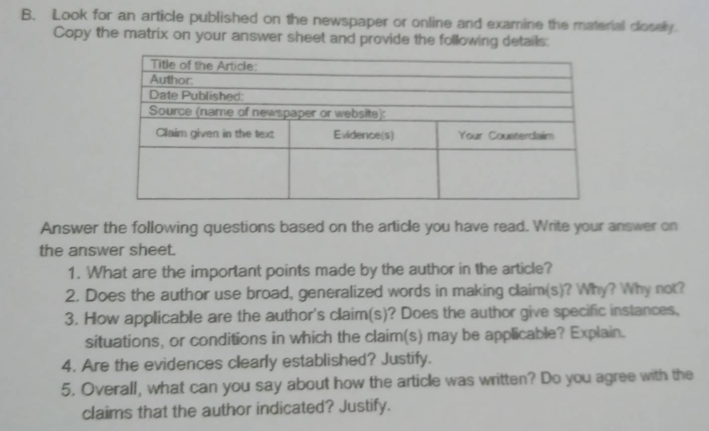 Look for an article published on the newspaper or online and examine the material closely. 
Copy the matrix on your answer sheet and provide the following details: 
Answer the following questions based on the article you have read. Write your answer on 
the answer sheet. 
1. What are the important points made by the author in the article? 
2. Does the author use broad, generalized words in making claim(s)? Why? Why not? 
3. How applicable are the author's claim(s)? Does the author give specific instances, 
situations, or conditions in which the claim(s) may be applicable? Explain. 
4. Are the evidences clearly established? Justify. 
5. Overall, what can you say about how the article was written? Do you agree with the 
claims that the author indicated? Justify.