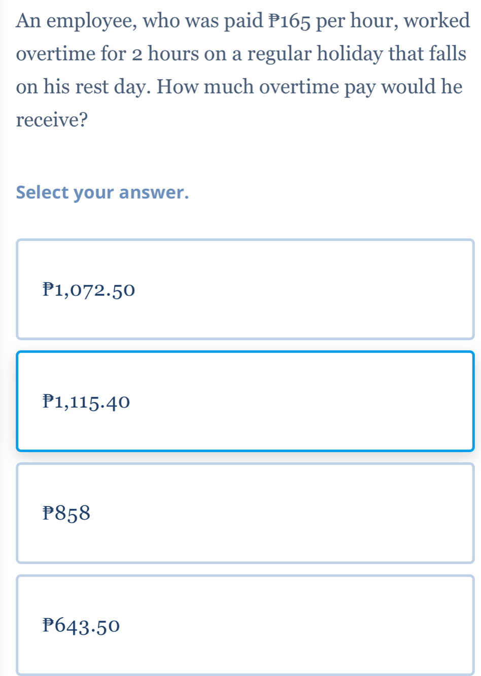 An employee, who was paid P165 per hour, worked
overtime for 2 hours on a regular holiday that falls
on his rest day. How much overtime pay would he
receive?
Select your answer.
P1,072.50
P1,115.40
P858
P643.50