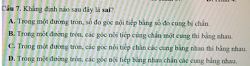 Khẳng định nào sau đây là sai?
A. Trong một đường tròn, số đo góc nội tiếp bằng số đo cung bị chắn.
B. Trong một đường tròn, các góc nội tiếp cùng chắn một cung thì bằng nhau.
C. Trong một đường tròn, các góc nội tiếp chắn các cung bằng nhau thì bằng nhau.
D. Trong một đường tròn, các góc nội tiếp bằng nhau chắn các cung bằng nhau.