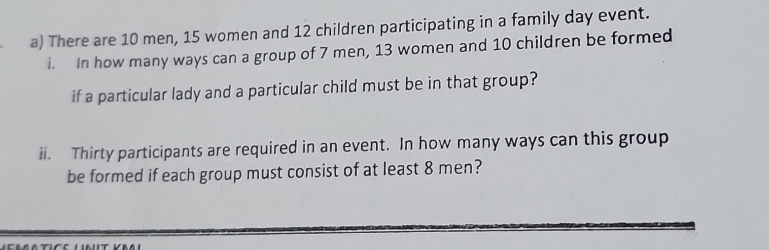 There are 10 men, 15 women and 12 children participating in a family day event. 
i. In how many ways can a group of 7 men, 13 women and 10 children be formed 
if a particular lady and a particular child must be in that group? 
ii. Thirty participants are required in an event. In how many ways can this group 
be formed if each group must consist of at least 8 men?