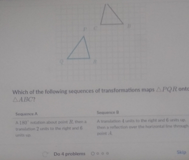 Which of the following sequences of transformations maps △ PQR ontc
△ ABC
Sequence A Sequence B
180° rotation about point R, then a A translation 4 units to the right and 6 units up. 
translation 2 units to the right and 6 then a reflection over the horizontal line through 
units up. point A
Do 4 problems 
Skip