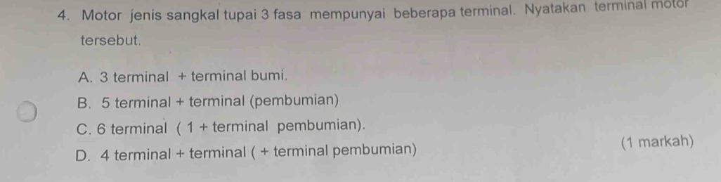 Motor jenis sangkal tupai 3 fasa mempunyai beberapa terminal. Nyatakan terminal motor
tersebut.
A. 3 terminal + terminal bumi.
B. 5 terminal + terminal (pembumian)
C. 6 terminal ( 1 + terminal pembumian).
D. 4 terminal + terminal ( + terminal pembumian) (1 markah)