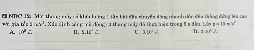 NĐC 12: Một thang máy có khối lượng 1 tấn bắt đầu chuyển động nhanh dần đều thẳng đứng lên cao
với gia tốc 2m/s^2. Xác định công mà động cơ thang máy đã thực hiện trong 5 s đầu. Lấy g=10m/s^2.
A. 10^5J. B. 2.10^5J. C. 3.10^4J. D. 3.10^5J.