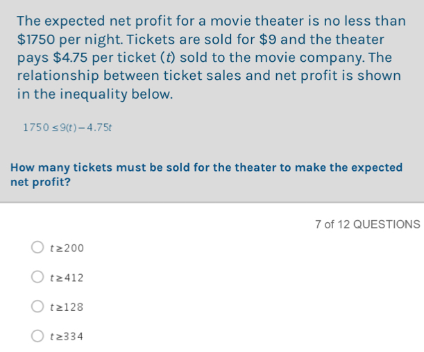 The expected net profit for a movie theater is no less than
$1750 per night. Tickets are sold for $9 and the theater
pays $4.75 per ticket (t) sold to the movie company. The
relationship between ticket sales and net profit is shown
in the inequality below.
1750≤ 9(t)-4.75t
How many tickets must be sold for the theater to make the expected
net profit?
7 of 12 QUESTIONS
t≥ 200
t≥ 412
t≥ 128
t≥ 334