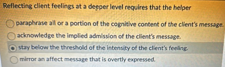 Reflecting client feelings at a deeper level requires that the helper
paraphrase all or a portion of the cognitive content of the client's message.
acknowledge the implied admission of the client's message.
stay below the threshold of the intensity of the client's feeling.
mirror an affect message that is overtly expressed.