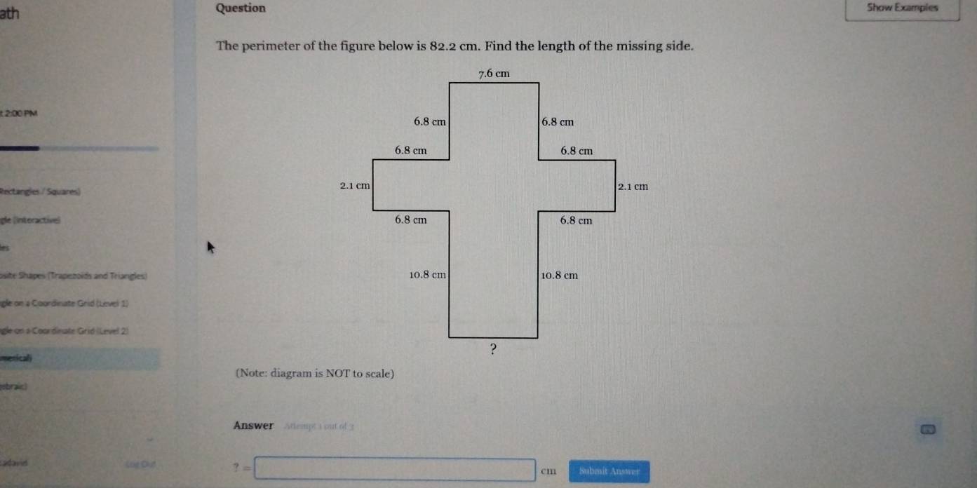 ath Question Show Examples 
The perimeter of the figure below is 82.2 cm. Find the length of the missing side. 
t 2:00 PM 
_ 
Rectangles / Squares) 
gle (interactive) 
a 
osite Shapes (Trapezoids and Triangles) 
igle on a Coordinate Grid (Level 1) 
agle on a Coordinate Grid (Level 2) 
mericali 
(Note: diagram is NOT to scale) 
ebraic) 
Answer Attempt a out of 3 
atavd Lue Chut ?=□ cm Submit Answer