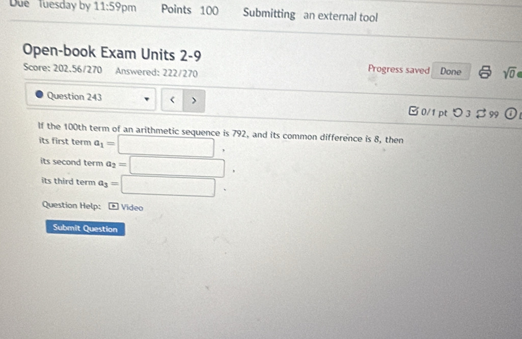 Due Tuesday by 11:59 pm Points 100 Submitting an external tool 
Open-book Exam Units 2-9 
Score: 202.56/270 Answered: 222/270 Done sqrt(0) 
Progress saved 
Question 243 、
100th term of an arithmetic sequence is 792, and its common difference is 8, then 
its first term a_1=□ , 
its second term a_2=□
its third term a_3=□. 
Question Help: * Video 
Submit Question