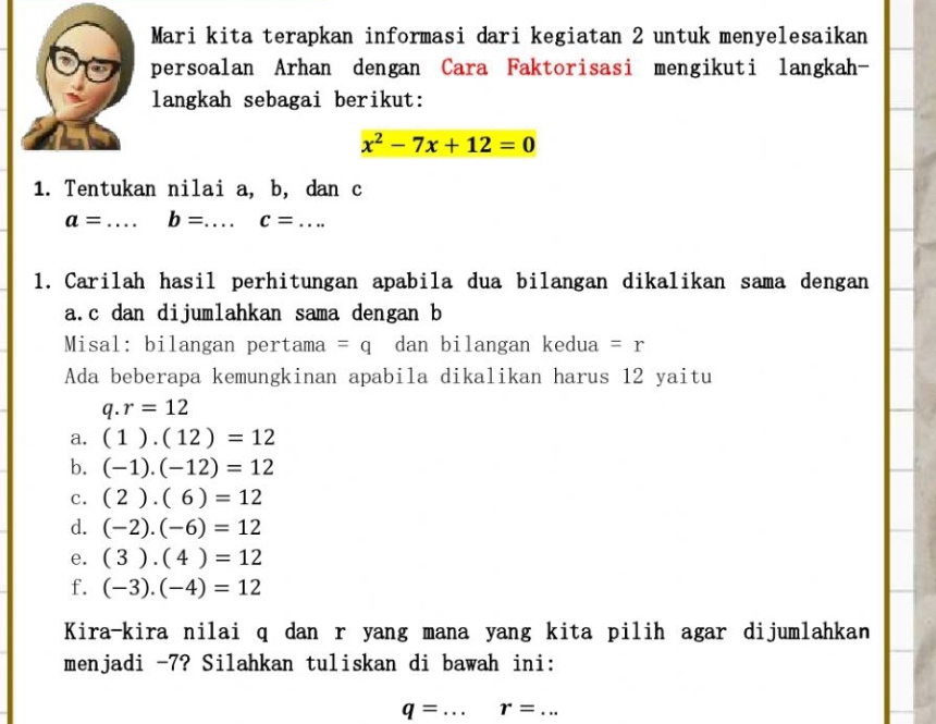 Mari kita terapkan informasi dari kegiatan 2 untuk menyelesaikan
persoalan Arhan dengan Cara Faktorisasi mengikuti langkah-
langkah sebagai berikut:
x^2-7x+12=0
1. Tentukan nilai a, b, dan c
a= _ b= _ c= _ ... 
1. Carilah hasil perhitungan apabila dua bilangan dikalikan sama dengan
a. c dan dijumlahkan sama dengan b
Misal: bilangan pertama =q dan bilangan kedua =r
Ada beberapa kemungkinan apabila dikalikan harus 12 yaitu
q.r=12
a. (1).(12)=12
b. (-1).(-12)=12
c. (2).(6)=12
d. (-2).(-6)=12
e. (3).(4)=12
f. (-3).(-4)=12
Kira-kira nilai q dan r yang mana yang kita pilih agar dijumlahkan
menjadi -7? Silahkan tuliskan di bawah ini:
q= _ r=... _