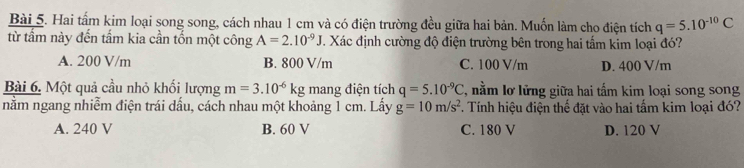 Hai tấm kim loại song song, cách nhau 1 cm và có điện trường đều giữa hai bản. Muốn làm cho điện tích q=5.10^(-10)C
từ tấm này đến tấm kia cần tốn một công A=2.10^(-9)J. Xác định cường độ điện trường bên trong hai tấm kim loại đó?
A. 200 V/m B. 800 V/m C. 100 V/m D. 400 V/m
Bài 6. Một quả cầu nhỏ khối lượng m=3.10^(-6)kg mang điện tích q=5.10^(-9)C , nằm lơ lửng giữa hai tấm kim loại song song
nằm ngang nhiễm điện trái dấu, cách nhau một khoảng 1 cm. Lấy g=10m/s^2. Tính hiệu điện thế đặt vào hai tấm kim loại đó?
A. 240 V B. 60 V C. 180 V D. 120 V